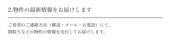 2.物件の最新情報をお届けします ご希望のご連絡方法（郵送・メール・お電話）にて、間取りなどの物件の情報を先行してお届けします。