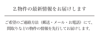 2.物件の最新情報をお届けします ご希望のご連絡方法（郵送・メール・お電話）にて、間取りなどの物件の情報を先行してお届けします。