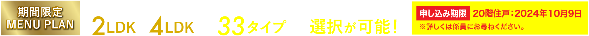 期間限定 MENU PLAN シングルの方からファミリーの方まで、ライフスタイルに合わせた間取り 2LDK〜4LDK 全33タイプから選択が可能! ※メニュープランには、お申し込み期限があります。詳しくは係員にお尋ねください。