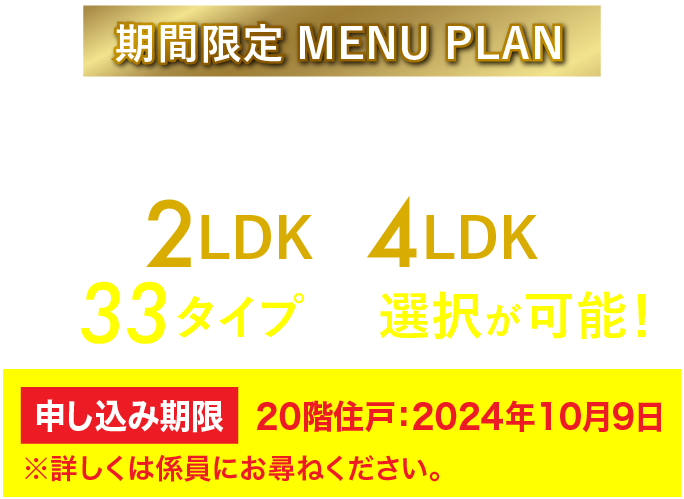 期間限定 MENU PLAN シングルの方からファミリーの方まで、ライフスタイルに合わせた間取り 2LDK〜4LDK 全33タイプから選択が可能! ※メニュープランには、お申し込み期限があります。詳しくは係員にお尋ねください。